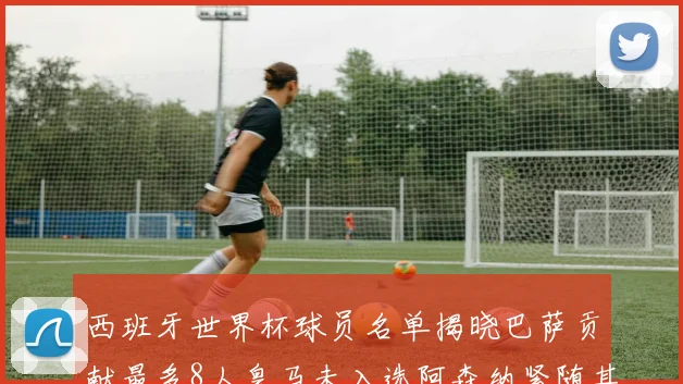 西班牙世界杯球员名单揭晓巴萨贡献最多8人皇马未入选阿森纳紧随其后3人并列第二