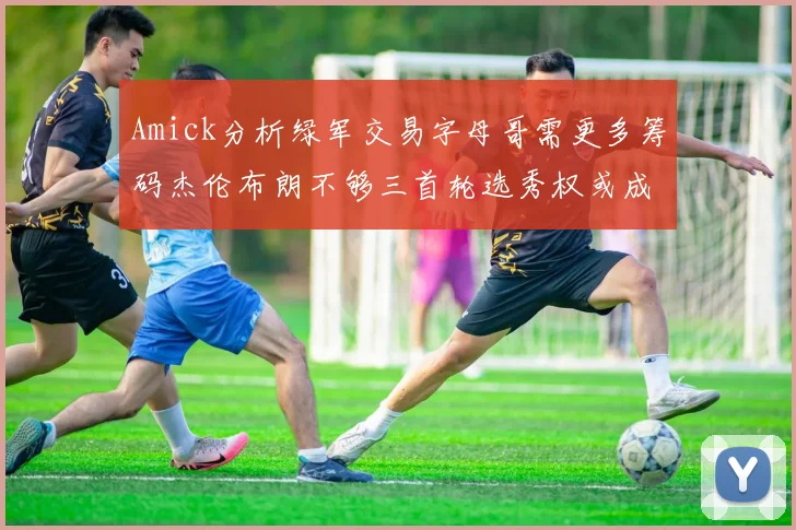 Amick分析绿军交易字母哥需更多筹码杰伦布朗不够三首轮选秀权或成关键