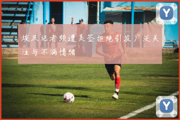 埃及记者频遭美签拒绝引发广泛关注与不满情绪
