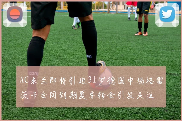 AC米兰即将引进31岁德国中场格雷茨卡合同到期夏季转会引发关注