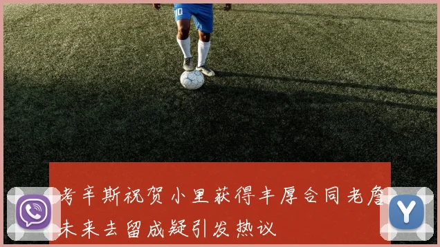 考辛斯祝贺小里获得丰厚合同老詹未来去留成疑引发热议