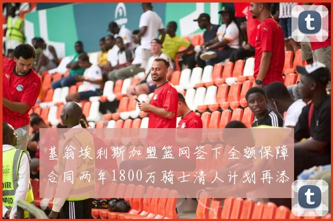 基翁埃利斯加盟篮网签下全额保障合同两年1800万骑士清人计划再添新动态