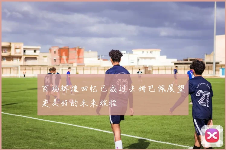 百场辉煌回忆已成过去姆巴佩展望更美好的未来旅程