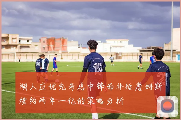 湖人应优先考虑中锋而非给詹姆斯续约两年一亿的策略分析