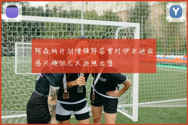 阿森纳计划增强阵容曾对伊尔迪兹感兴趣但尤文拒绝出售