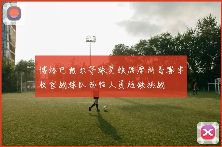 博格巴戴尔等球员缺席摩纳哥赛季收官战球队面临人员短缺挑战