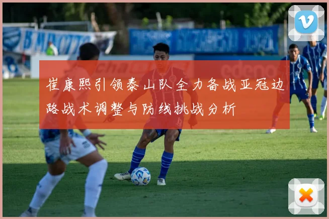 崔康熙引领泰山队全力备战亚冠边路战术调整与防线挑战分析
