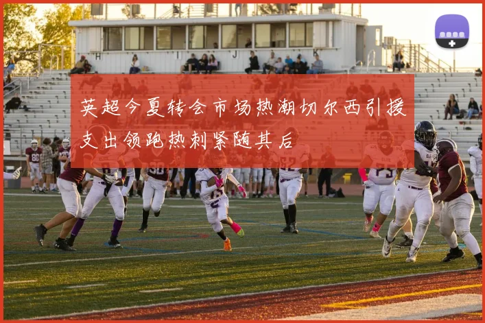 英超今夏转会市场热潮切尔西引援支出领跑热刺紧随其后
