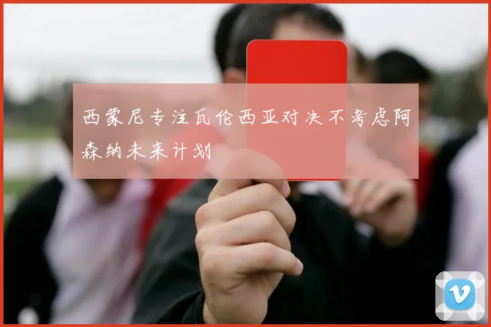 西蒙尼专注瓦伦西亚对决不考虑阿森纳未来计划
