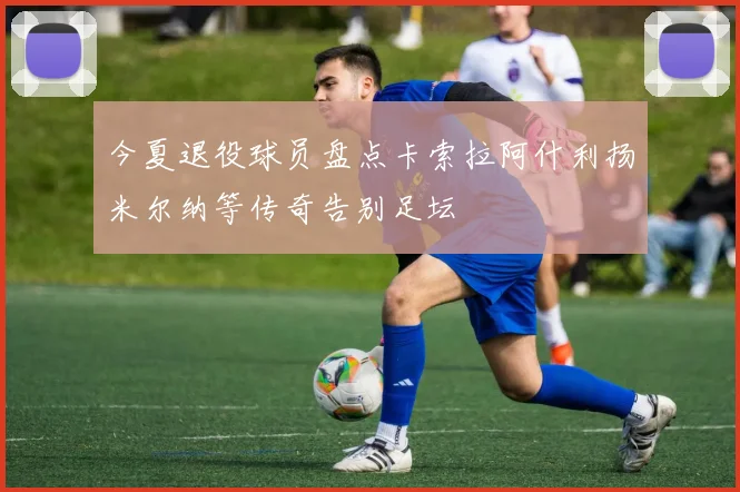 今夏退役球员盘点卡索拉阿什利扬米尔纳等传奇告别足坛