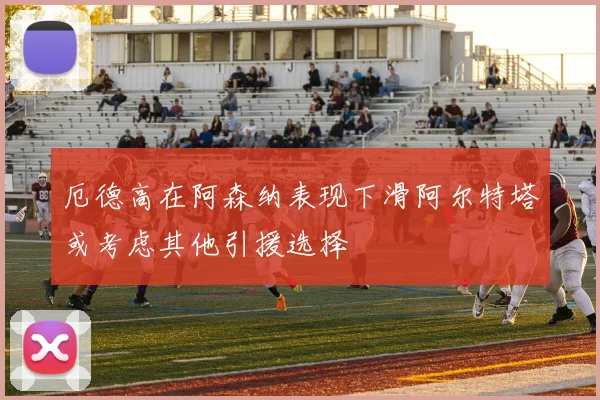 厄德高在阿森纳表现下滑阿尔特塔或考虑其他引援选择