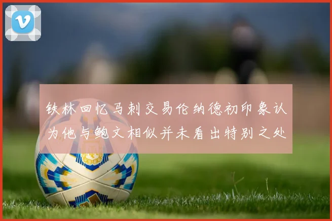 铁林回忆马刺交易伦纳德初印象认为他与鲍文相似并未看出特别之处