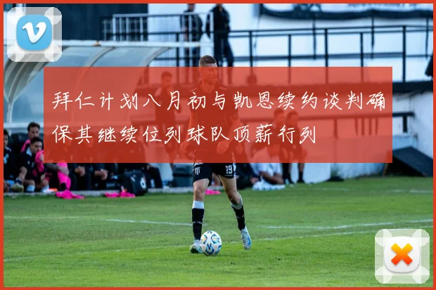 拜仁计划八月初与凯恩续约谈判确保其继续位列球队顶薪行列