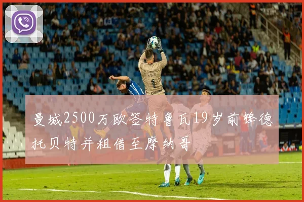 曼城2500万欧签特鲁瓦19岁前锋德托贝特并租借至摩纳哥