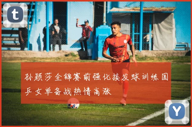 孙颖莎全锦赛前强化接发球训练国乒女单备战热情高涨