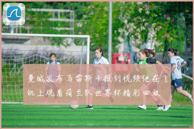 曼城发布马雷斯卡报到视频他在飞机上观看荷兰队世界杯精彩回放