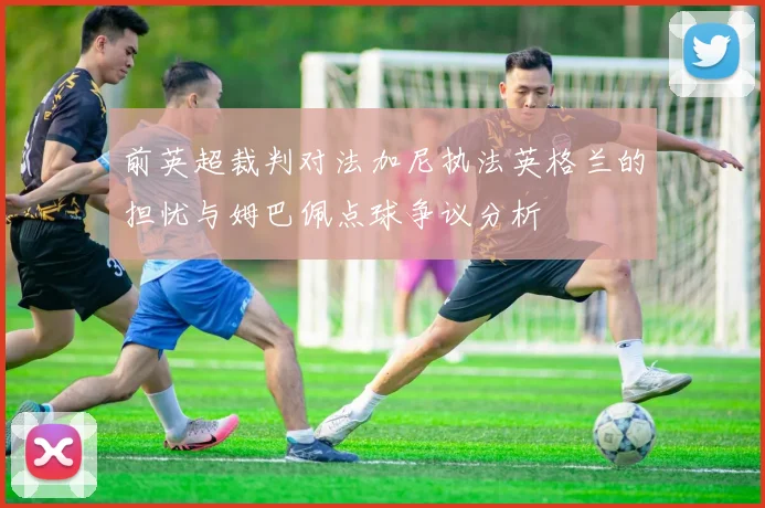 前英超裁判对法加尼执法英格兰的担忧与姆巴佩点球争议分析