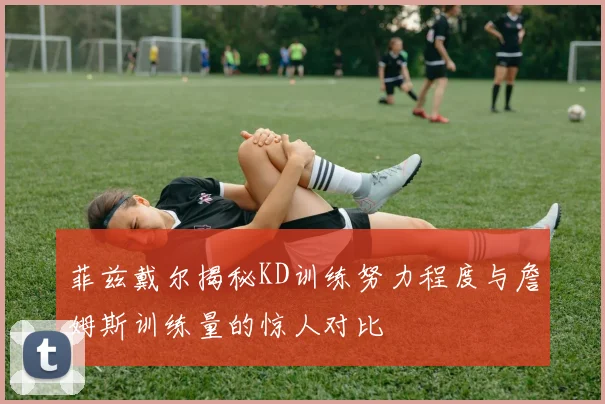 菲兹戴尔揭秘KD训练努力程度与詹姆斯训练量的惊人对比