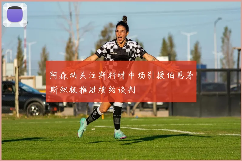 阿森纳关注斯科特中场引援伯恩茅斯积极推进续约谈判