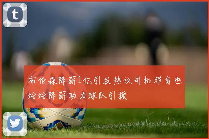 布伦森降薪1亿引发热议司机邓肯也纷纷降薪助力球队引援