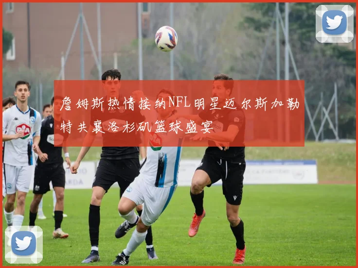 詹姆斯热情接纳NFL明星迈尔斯加勒特共襄洛杉矶篮球盛宴