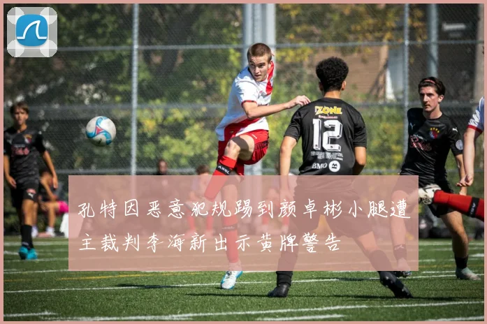 孔特因恶意犯规踢到颜卓彬小腿遭主裁判李海新出示黄牌警告