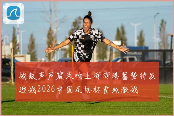 战鼓声声震天响上海海港蓄势待发迎战2026中国足协杯首轮激战