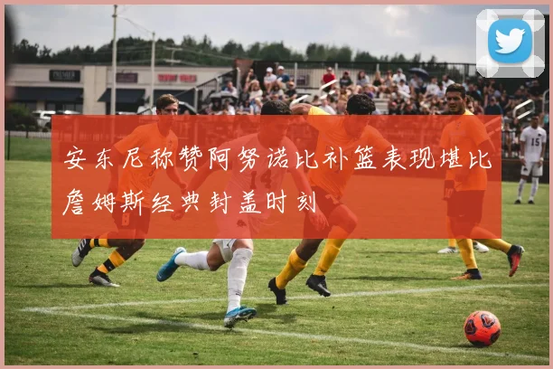 安东尼称赞阿努诺比补篮表现堪比詹姆斯经典封盖时刻
