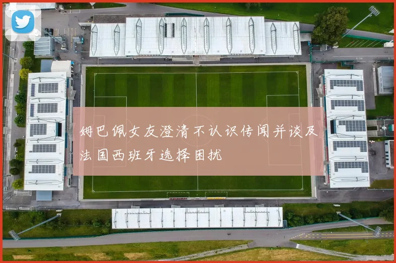姆巴佩女友澄清不认识传闻并谈及法国西班牙选择困扰